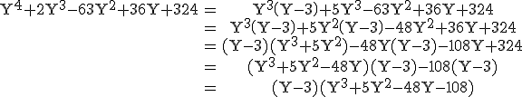 3$\rm \begin{tabular}Y^{4}+2Y^{3}-63Y^{2}+36Y+324&=&Y^{3}\(Y-3\)+5Y^{3}-63Y^{2}+36Y+324\\&=&Y^{3}\(Y-3\)+5Y^{2}\(Y-3\)-48Y^{2}+36Y+324\\&=&(Y-3)(Y^{3}+5Y^{2})-48Y(Y-3)-108Y+324\\&=&(Y^{3}+5Y^{2}-48Y)(Y-3)-108(Y-3)\\&=&(Y-3)(Y^{3}+5Y^{2}-48Y-108)\end{tabular}